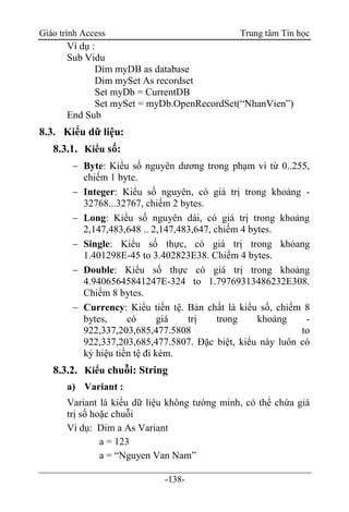 Giáo trình Access Trung tâm Tin học
-138-
Ví dụ :
Sub Vidu
Dim myDB as database
Dim mySet As recordset
Set myDb = CurrentDB
Set mySet = myDb.OpenRecordSet(“NhanVien”)
End Sub
8.3. Kiểu dữ liệu:
8.3.1. Kiểu số:
 Byte: Kiểu số nguyên dương trong phạm vi từ 0..255,
chiếm 1 byte.
 Integer: Kiểu số nguyên, có giá trị trong khoảng -
32768...32767, chiếm 2 bytes.
 Long: Kiểu số nguyên dài, có giá trị trong khoảng
2,147,483,648 .. 2,147,483,647, chiếm 4 bytes.
 Single: Kiểu số thực, có giá trị trong khỏang
1.401298E-45 to 3.402823E38. Chiếm 4 bytes.
 Double: Kiểu số thực có giá trị trong khoảng
4.94065645841247E-324 to 1.79769313486232E308.
Chiếm 8 bytes.
 Currency: Kiểu tiền tệ. Bản chất là kiểu số, chiếm 8
bytes, có giá trị trong khoảng -
922,337,203,685,477.5808 to
922,337,203,685,477.5807. Ðặc biệt, kiểu này luôn có
ký hiệu tiền tệ đi kèm.
8.3.2. Kiểu chuỗi: String
a) Variant :
Variant là kiểu dữ liệu không tường minh, có thể chứa giá
trị số hoặc chuỗi
Ví dụ: Dim a As Variant
a = 123
a = “Nguyen Van Nam”
 