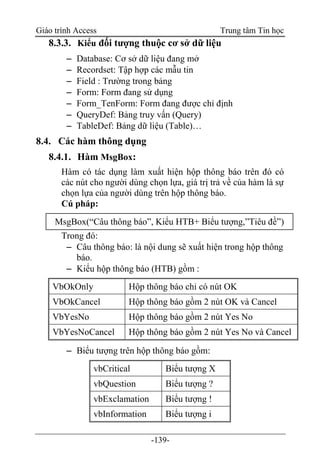 Giáo trình Access Trung tâm Tin học
-139-
8.3.3. Kiểu đối tượng thuộc cơ sở dữ liệu
 Database: Cơ sở dữ liệu đang mở
 Recordset: Tập hợp các mẫu tin
 Field : Trường trong bảng
 Form: Form đang sử dụng
 Form_TenForm: Form đang được chỉ định
 QueryDef: Bảng truy vấn (Query)
 TableDef: Bảng dữ liệu (Table)…
8.4. Các hàm thông dụng
8.4.1. Hàm MsgBox:
Hàm có tác dụng làm xuất hiện hộp thông báo trên đó có
các nút cho người dùng chọn lựa, giá trị trả về của hàm là sự
chọn lựa của người dùng trên hộp thông báo.
Cú pháp:
Trong đó:
 Câu thông báo: là nội dung sẽ xuất hiện trong hộp thông
báo.
 Kiểu hộp thông báo (HTB) gồm :
VbOkOnly Hộp thông báo chỉ có nút OK
VbOkCancel Hộp thông báo gồm 2 nút OK và Cancel
VbYesNo Hộp thông báo gồm 2 nút Yes No
VbYesNoCancel Hộp thông báo gồm 2 nút Yes No và Cancel
 Biểu tượng trên hộp thông báo gồm:
vbCritical Biểu tượng X
vbQuestion Biểu tượng ?
vbExclamation Biểu tượng !
vbInformation Biểu tượng i
MsgBox(“Câu thông báo”, Kiểu HTB+ Biểu tượng,”Tiêu đề”)
 