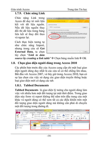 Giáo trình Access Trung tâm Tin học
-14-
1.7.9. Chức năng Link
Chức năng Link trong
Acces để duy trì mối liên
kết với dữ liệu nguồn.
Nếu dữ liệu nguồn thay
đổi thì dữ liệu trong bảng
liên kết sẽ thay đổi theo
và ngược lại.
Cách thực hiện tương tự
như chức năng Import,
nhưng trong cửa sổ Get
External Data, ta chọn
tùy chọn “Link to data
source by creating a link table” Chọn bảng muốn link OK
1.8. Chọn giao diện người dùng trong Access 2010
Các phiên bản trước đây của Access cung cấp chỉ một loại giao
diện người dùng duy nhất là các cửa sổ có thể chồng lên nhau.
Bắt đầu với Access 2007, và bây giờ trong Access 2010, bạn có
sự lựa chọn của việc sử dụng các giao diện truyền thống hoặc
loại giao diện mới có dạng các tab.
1.8.1. Tabbed Documents
Tabbed Documents là giao diện lý tưởng cho người dùng làm
việc với nhiều hơn một đối tượng tại một thời điểm. Trong giao
diện này form và report không thể nằm trên đầu trang của một
khác và người dùng có thể xem tất cả các điều khiển trên một
đối tượng giao diện người dùng mà không cần phải di chuyển
một đối tượng trong đường đi.
 