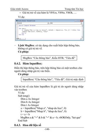 Giáo trình Access Trung tâm Tin học
-140-
 Giá trị trả về của hàm là VbYes, VbNo, VbOk, …
Ví dụ:
− Lệnh MsgBox: có tác dụng cho xuất hiện hộp thông báo,
không có giá trị trả về.
Cú pháp:
8.4.2. Hàm InputBox:
Hiển thị hộp thông báo, trên hộp thông báo có một textbox cho
người dùng nhâp giá trị vào biến.
Cú pháp:
Giá trị trả về của hàm InputBox là giá trị do người dùng nhập
vào textbox
Ví dụ:
Sub tong()
Dim a As Integer
Dim b As Integer
Dim t As Integer
a = InputBox("Nhap a", "nhap du lieu", 0)
b = InputBox("Nhap b", "nhap du lieu", 0)
t = a + b
MsgBox a & "+" & b & "=" & a + b, vbOKOnly, "ket qua"
End Sub
8.4.3. Hàm dữ liệu số
MsgBox “Câu thông báo”, Kiểu HTB, “Tiêu đề”
InputBox( “Câu thông báo”, “Tiêu đề”, Giá trị mặc định
 