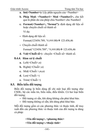 Giáo trình Access Trung tâm Tin học
-141-
a. Int(<Number>): Lấy phần nguyên của <Number>
b. Phép Mod: <Number1> Mod <Number2>, cho kết
quả là phần dư của phép chia Number1 cho Number2
c. Format(<Number>, “format”): định dạng dữ liệu số
hoặc chuyển chuỗi số thành số
Ví dụ:
 Định dạng dữ liệu số:
Format(123456.789, “#,###.00) 123.456,46
 Chuyển chuỗi thành số
Format(“123456.789”, “#,###.00) 123.456,46
d. Val(<Chuỗi số>) : chuyển <Chuỗi số> thành số.
8.4.4. Hàm xử lý chuỗi
a. Left(<Chuỗi>,n)
b. Right((<Chuỗi>,n)
c. Mid(<Chuỗi >,m,n)
d. Len(<Chuỗi >)
e. Trim(<Chuỗi >)
8.5. Biến kiểu đối tượng
Biến đối tượng là biến dùng để chỉ một loại đối tượng như
CSDL, bộ các mẫu tin, biểu mẫu, điều khiển. Có hai loại biến
đối tượng:
 Đối tượng có sẵn, khi dùng không cần phải khai báo.
 Đối tượng không có sẵn, khi dùng phải khai báo.
Mỗi đối tượng gồm có các phương thức và thuộc tính, để truy
xuất đến các phương thức và thuộc tính của đối tượng ta dùng
cú pháp:
<Tên đối tượng>. <phương thức>
<Tên đối tượng>.<thuộc tính>
 