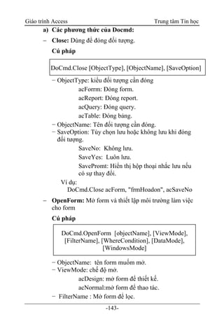 Giáo trình Access Trung tâm Tin học
-143-
a) Các phương thức của Docmd:
 Close: Dùng để đóng đối tượng.
Cú pháp
− ObjectType: kiểu đối tượng cần đóng
acForrm: Ðóng form.
acReport: Ðóng report.
acQuery: Ðóng query.
acTable: Ðóng bảng.
− ObjectName: Tên đối tượng cần đóng.
− SaveOption: Tùy chọn lưu hoặc không lưu khi đóng
đối tượng.
SaveNo: Không lưu.
SaveYes: Luôn lưu.
SavePromt: Hiển thị hộp thoại nhắc lưu nếu
có sự thay đổi.
Ví dụ:
DoCmd.Close acForm, "frmHoadon", acSaveNo
 OpenForm: Mở form và thiết lập môi trường làm việc
cho form
Cú pháp
− ObjectName: tên form muốm mở.
− ViewMode: chế độ mở.
acDesign: mở form để thiết kế.
acNormal:mở form để thao tác.
− FilterName : Mở form để lọc.
DoCmd.Close [ObjectType], [ObjectName], [SaveOption]
DoCmd.OpenForm [objectName], [ViewMode],
[FilterName], [WhereCondition], [DataMode],
[WindowsMode]
 