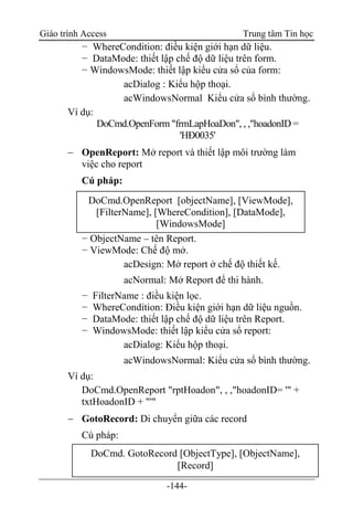 Giáo trình Access Trung tâm Tin học
-144-
− WhereCondition: điều kiện giới hạn dữ liệu.
− DataMode: thiết lập chế độ dữ liệu trên form.
− WindowsMode: thiết lập kiểu cửa sổ của form:
acDialog : Kiểu hộp thoại.
acWindowsNormal Kiểu cửa sổ bình thường.
Ví dụ:
DoCmd.OpenForm "frmLapHoaDon", , ,"hoadonID =
'HÐ0035'
 OpenReport: Mở report và thiết lập môi trường làm
việc cho report
Cú pháp:
− ObjectName – tên Report.
− ViewMode: Chế độ mở.
acDesign: Mở report ở chế độ thiết kế.
acNormal: Mở Report để thi hành.
− FilterName : điều kiện lọc.
− WhereCondition: Điều kiện giới hạn dữ liệu nguồn.
− DataMode: thiết lập chế độ dữ liệu trên Report.
− WindowsMode: thiết lập kiểu cửa sổ report:
acDialog: Kiểu hộp thoại.
acWindowsNormal: Kiểu cửa sổ bình thường.
Ví dụ:
DoCmd.OpenReport "rptHoadon", , ,"hoadonID= '" +
txtHoadonID + "'"
 GotoRecord: Di chuyển giữa các record
Cú pháp:
DoCmd.OpenReport [objectName], [ViewMode],
[FilterName], [WhereCondition], [DataMode],
[WindowsMode]
DoCmd. GotoRecord [ObjectType], [ObjectName],
[Record]
 