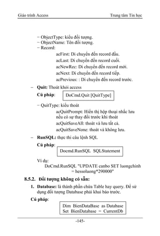Giáo trình Access Trung tâm Tin học
-145-
− ObjectType: kiểu đối tượng.
− ObjectName: Tên đối tượng.
− Record:
acFirst: Di chuyển đến record đầu.
acLast: Di chuyển đến record cuối.
acNewRec: Di chuyển đến record mới.
acNext: Di chuyển đến record tiếp.
acPrevious: : Di chuyển đến record trước.
 Quit: Thoát khỏi access
Cú pháp:
− QuitType: kiểu thoát
acQuitPrompt: Hiển thị hộp thoại nhắc lưu
nếu có sự thay đổi trước khi thoát
acQuitSaveAll: thoát và lưu tất cả.
acQuitSaveNone: thoát và không lưu.
 RunSQL: thực thi câu lệnh SQL
Cú pháp:
Ví dụ:
DoCmd.RunSQL "UPDATE canbo SET luongchinh
= hessoluong*290000"
8.5.2. Đối tượng không có sẵn:
1. Database: là thành phần chứa Table hay query. Để sử
dụng đối tượng Database phải khai báo trước.
Cú pháp:
DoCmd.Quit [QuitType]
Docmd.RunSQL SQLStatement
Dim BienDataBase as Database
Set BienDatabase = CurrentDb
 
