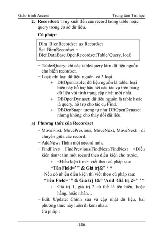 Giáo trình Access Trung tâm Tin học
-146-
2. Recordset: Truy xuất đến các record trong table hoặc
query trong cơ sở dữ liệu.
Cú pháp:
− Table/Query: chỉ các table/query làm dữ liệu nguồn
cho biến recordset.
− Loại: chỉ loại dữ liệu nguồn. có 3 loại.
 DBOpenTable: dữ liệu nguồn là table, loại
biến này hỗ trợ hầu hết các tác vụ trên bảng
dữ liệu với tình trạng cập nhật mới nhất.
 DBOpenDynaset: dữ liệu nguồn là table hoặc
là query, hỗ trợ cho tác cụ Find.
 DBOenSnap: tương tự như DBOpenDynaset
nhưng không cho thay đổi dữ liệu.
a) Phương thức của Recordset
− MoveFirst, MovePrevious, MoveNext, MoveNext : di
chuyển giữa các record.
− AddNew: Thêm một record mới.
− FindFirst/ FindPrevious/FindNext/FindNext <Điều
kiện tìm>: tìm một record theo điều kiện cho trước.
 <Điều kiện tìm>: viết theo cú pháp sau:
“Tên Field=‟ ” & Giá trị&” „ “
Nếu có nhiều điều kiện thì viết theo cú pháp sau:
“Tên Field=‟ ” & Giá trị 1&” „And Giá trị 2=” ‟ “
 Giá trị 1, giá trị 2 có thể là tên biến, hoặc
hằng, hoặc nhãn…
− Edit, Update: Chỉnh sửa và cập nhật dữ liệu, hai
phương thức này luôn đi kèm nhau.
Cú pháp :
Dim BienRecordset as Recordset
Set BienRecordset =
BienDataBase.OpenRecordset(Table/Query, loại)
 