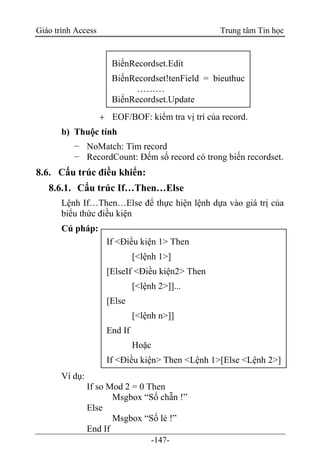 Giáo trình Access Trung tâm Tin học
-147-
 EOF/BOF: kiểm tra vị trí của record.
b) Thuộc tính
− NoMatch: Tìm record
− RecordCount: Đếm số record có trong biến recordset.
8.6. Cấu trúc điều khiển:
8.6.1. Cấu trúc If…Then…Else
Lệnh If…Then…Else để thực hiện lệnh dựa vào giá trị của
biểu thức điều kiện
Cú pháp:
Ví dụ:
If so Mod 2 = 0 Then
Msgbox “Số chẵn !”
Else
Msgbox “Số lẻ !”
End If
BiếnRecordset.Edit
BiếnRecordset!tenField = bieuthuc
………
BiếnRecordset.Update
If <Điều kiện 1> Then
[<lệnh 1>]
[ElseIf <Điều kiện2> Then
[<lệnh 2>]]...
[Else
[<lệnh n>]]
End If
Hoặc
If <Điều kiện> Then <Lệnh 1>[Else <Lệnh 2>]
 