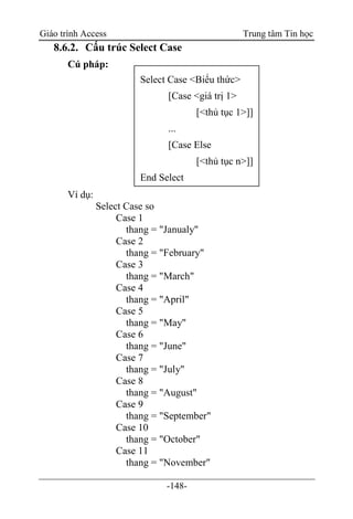 Giáo trình Access Trung tâm Tin học
-148-
8.6.2. Cấu trúc Select Case
Cú pháp:
Ví dụ:
Select Case so
Case 1
thang = "Janualy"
Case 2
thang = "February"
Case 3
thang = "March"
Case 4
thang = "April"
Case 5
thang = "May"
Case 6
thang = "June"
Case 7
thang = "July"
Case 8
thang = "August"
Case 9
thang = "September"
Case 10
thang = "October"
Case 11
thang = "November"
Select Case <Biểu thức>
[Case <giá trị 1>
[<thủ tục 1>]]
...
[Case Else
[<thủ tục n>]]
End Select
 