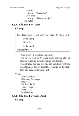 Giáo trình Access Trung tâm Tin học
-149-
Case 12
thang = "December"
Case Else
thang = "Không xác định"
End Select
8.6.3. Cấu trúc For…Next
Cú pháp:
− <biến chạy> là biến kiểu số nguyên.
− <giá trị 1>, < giá trị 2> là các giá trị mà biến chạy sẽ
nhận và thực hiện dịch chuyển sau mỗi lần lặp.
− Trong trường hợp đặc biệt nếu gặp lệnh Exit For trong
vòng lặp, ngay lập tức thoát khỏi lệnh lặp và thực hiện
lệnh tiếp ngay sau từ khoá Next.
Ví dụ:
Dim i As Byte
Dim tong As Integer
tong = 0
For i = 1 To 50
tong = tong +i
Next
Msgbox tong
8.6.4. Cấu trúc For Each…Next
Cú pháp:
For <Biến chạy> = <giá trị 1> To <Giá trị 2> [Step <n>]
[<thủ tục>]
[Exit For]
[<thủ tục>]
Next [biến chạy]
 