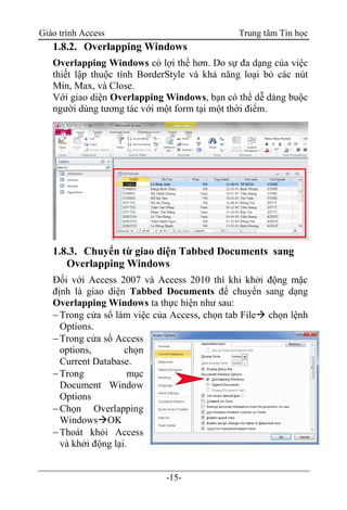 Giáo trình Access Trung tâm Tin học
-15-
1.8.2. Overlapping Windows
Overlapping Windows có lợi thế hơn. Do sự đa dạng của việc
thiết lập thuộc tính BorderStyle và khả năng loại bỏ các nút
Min, Max, và Close.
Với giao diện Overlapping Windows, bạn có thể dễ dàng buộc
người dùng tương tác với một form tại một thời điểm.
1.8.3. Chuyển từ giao diện Tabbed Documents sang
Overlapping Windows
Đối với Access 2007 và Access 2010 thì khi khởi động mặc
định là giao diện Tabbed Documents để chuyển sang dạng
Overlapping Windows ta thực hiện như sau:
Trong cửa sổ làm việc của Access, chọn tab File chọn lệnh
Options.
Trong cửa sổ Access
options, chọn
Current Database.
Trong mục
Document Window
Options
Chọn Overlapping
WindowsOK
Thoát khỏi Access
và khởi động lại.
 