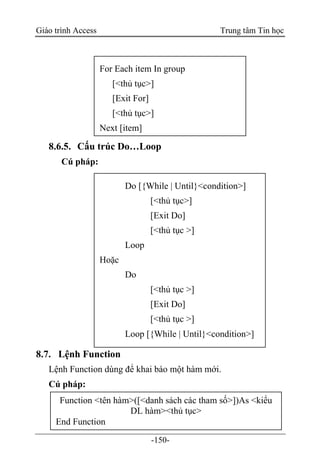 Giáo trình Access Trung tâm Tin học
-150-
8.6.5. Cấu trúc Do…Loop
Cú pháp:
8.7. Lệnh Function
Lệnh Function dùng để khai báo một hàm mới.
Cú pháp:
Function <tên hàm>([<danh sách các tham số>])As <kiểu
DL hàm><thủ tục>
End Function
For Each item In group
[<thủ tục>]
[Exit For]
[<thủ tục>]
Next [item]
Do [{While | Until}<condition>]
[<thủ tục>]
[Exit Do]
[<thủ tục >]
Loop
Hoặc
Do
[<thủ tục >]
[Exit Do]
[<thủ tục >]
Loop [{While | Until}<condition>]
 
