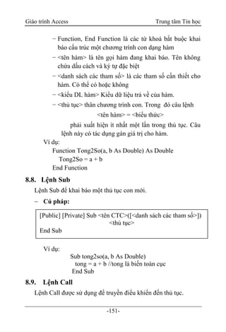 Giáo trình Access Trung tâm Tin học
-151-
− Function, End Function là các từ khoá bắt buộc khai
báo cấu trúc một chương trình con dạng hàm
− <tên hàm> là tên gọi hàm đang khai báo. Tên không
chứa dấu cách và ký tự đặc biệt
− <danh sách các tham số> là các tham số cần thiết cho
hàm. Có thể có hoặc không
− <kiểu DL hàm> Kiểu dữ liệu trả về của hàm.
− <thủ tục> thân chương trình con. Trong đó câu lệnh
<tên hàm> = <biểu thức>
phải xuất hiện ít nhất một lần trong thủ tục. Câu
lệnh này có tác dụng gán giá trị cho hàm.
Ví dụ:
Function Tong2So(a, b As Double) As Double
Tong2So = a + b
End Function
8.8. Lệnh Sub
Lệnh Sub để khai báo một thủ tục con mới.
 Cú pháp:
Ví dụ:
Sub tong2so(a, b As Double)
tong = a + b //tong là biến toàn cục
End Sub
8.9. Lệnh Call
Lệnh Call được sử dụng để truyền điểu khiển đến thủ tục.
[Public] [Private] Sub <tên CTC>([<danh sách các tham số>])
<thủ tục>
End Sub
 