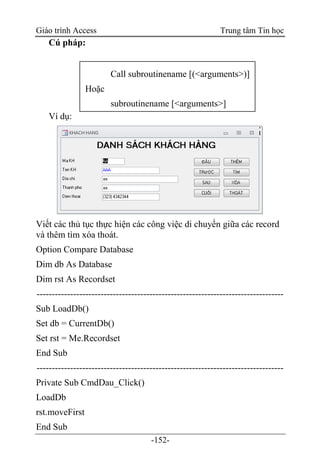 Giáo trình Access Trung tâm Tin học
-152-
Cú pháp:
Ví dụ:
Viết các thủ tục thực hiện các công việc di chuyển giữa các record
và thêm tìm xóa thoát.
Option Compare Database
Dim db As Database
Dim rst As Recordset
---------------------------------------------------------------------------------
Sub LoadDb()
Set db = CurrentDb()
Set rst = Me.Recordset
End Sub
---------------------------------------------------------------------------------
Private Sub CmdDau_Click()
LoadDb
rst.moveFirst
End Sub
Call subroutinename [(<arguments>)]
Hoặc
subroutinename [<arguments>]
 