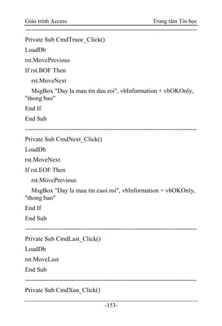 Giáo trình Access Trung tâm Tin học
-153-
---------------------------------------------------------------------------------
Private Sub CmdTruoc_Click()
LoadDb
rst.MovePrevious
If rst.BOF Then
rst.MoveNext
MsgBox "Day la mau tin dau roi", vbInformation + vbOKOnly,
"thong bao"
End If
End Sub
---------------------------------------------------------------------------------
Private Sub CmdNext_Click()
LoadDb
rst.MoveNext
If rst.EOF Then
rst.MovePrevious
MsgBox "Day la mau tin cuoi roi", vbInformation + vbOKOnly,
"thong bao"
End If
End Sub
---------------------------------------------------------------------------------
Private Sub CmdLast_Click()
LoadDb
rst.MoveLast
End Sub
---------------------------------------------------------------------------------
Private Sub CmdXoa_Click()
 