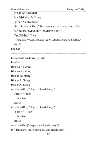 Giáo trình Access Trung tâm Tin học
-154-
Dim rs As Recordset
Dim MakhStr As String
Set rs = Me.Recordset
MakhStr = InputBox("Nhap vao ma khach hang can xoa")
rs.FindFirst "[MAKH]='" & MakhStr & "'"
If rs.NoMatch Then
MsgBox "Makhachhang " & MakhStr & "khong tim thay"
End If
End Sub
---------------------------------------------------------------------------------
Private Sub CmdThem_Click()
LoadDb
Dim ma As String
Dim ten As String
Dim dc As String
Dim tp As String
Dim dt As String
ma = InputBox("nhap ma khach hang:")
If ma = "" Then
Exit Sub
End If
ten = InputBox("nhap ten khach hang:")
If ten = "" Then
Exit Sub
End If
dc = InputBox("nhap dia chi khach hang:")
tp = InputBox("nhap thanh pho cua khach hang:")
 