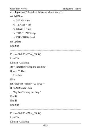 Giáo trình Access Trung tâm Tin học
-155-
dt = InputBox("nhap dien thoai cua khach hang:")
rst.AddNew
rst!MAKH = ma
rst!TENKH = ten
rst!DIACHI = dc
rst!THANHPHO = tp
rst!DIENTHOAI = dt
rst.Update
End Sub
---------------------------------------------------------------------------------
Private Sub CmdTim_Click()
LoadDb
Dim str As String
str = InputBox("nhap ma can tim:")
If str = "" Then
Exit Sub
Else
rst.FindFirst "makh='" & str & "'"
If rst.NoMatch Then
MsgBox "khong tim thay."
End If
End If
End Sub
---------------------------------------------------------------------------------
Private Sub CmdXoa_Click()
LoadDb
Dim str As String
 