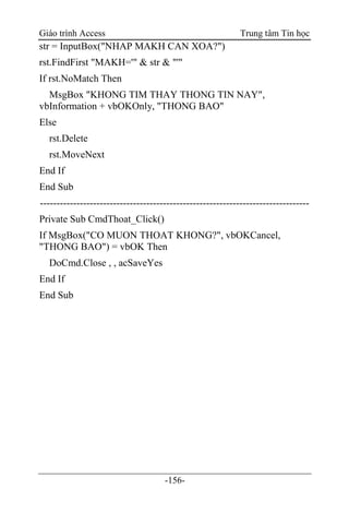 Giáo trình Access Trung tâm Tin học
-156-
str = InputBox("NHAP MAKH CAN XOA?")
rst.FindFirst "MAKH='" & str & "'"
If rst.NoMatch Then
MsgBox "KHONG TIM THAY THONG TIN NAY",
vbInformation + vbOKOnly, "THONG BAO"
Else
rst.Delete
rst.MoveNext
End If
End Sub
---------------------------------------------------------------------------------
Private Sub CmdThoat_Click()
If MsgBox("CO MUON THOAT KHONG?", vbOKCancel,
"THONG BAO") = vbOK Then
DoCmd.Close , , acSaveYes
End If
End Sub
 
