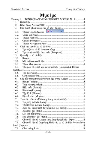 Giáo trình Access Trung tâm Tin học
-157-
Mục lục
Chương 1 TỔNG QUAN VỀ MICROSOFT ACCESS 2010..............1
1.1. Giới thiệu:...................................................................................1
1.2. Khởi động Access 2010: ............................................................2
1.3. Các thành phần trong cửa sổ khởi động:....................................2
1.3.1. Thanh Quick Access: ...............................2
1.3.2. Vùng làm việc:........................................................................3
1.3.3. Thanh Ribbon:........................................................................3
1.3.4. Cửa sổ Properties....................................................................4
1.3.5. Thanh Navigation Pane ..........................................................4
1.4. Cách tạo tập tin cơ sở dữ liệu:....................................................5
1.4.1. Tạo một cơ sở dữ liệu mới rỗng: ............................................5
1.4.2. Tạo cơ sở dữ liệu theo mẫu (Template)..................................5
1.5. Quản lý cơ sở dữ liệu .................................................................6
1.5.1. Recent:....................................................................................6
1.5.2. Mở một cơ sở dữ liệu: ............................................................6
1.5.3. Thoát khỏi access: ..................................................................7
1.5.4. Thu gọn và chỉnh sửa cơ sở dữ liệu (Compact & Repair
Database)...............................................................................................7
1.5.5. Tạo password..........................................................................7
1.5.6. Gở bỏ password ......................................................................8
1.6. Các đối tượng trong cơ sở dữ liệu trong Access ........................8
1.6.1. Bảng (Tables): ........................................................................8
1.6.2. Truy vấn (Queries): ................................................................9
1.6.3. Biểu mẫu (Forms):..................................................................9
1.6.4. Báo cáo (Reports):..................................................................9
1.6.5. Tập lệnh (Macros): .................................................................9
1.6.6. Bộ mã lệnh (Modules):...........................................................9
1.7. Thao tác với các đối tượng trong cơ sở dữ liệu:.........................9
1.7.1. Tạo mới một đối tượng:........................................................10
1.7.2. Thiết kế lại một đối tượng: ...................................................10
1.7.3. Xem nội dung trình bày của một đối tượng:.........................10
1.7.4. Xóa một đối tượng................................................................10
1.7.5. Đổi tên đối tượng..................................................................10
1.7.6. Sao chép một đối tượng........................................................10
1.7.7. Chép dữ liệu từ Access sang ứng dụng khác (Export). ........11
1.7.8. Chép dữ liệu từ ứng dụng khác vào cơ sở dữ liệu Access hiện
hành (Import) ......................................................................................11
1.7.9. Chức năng Link ....................................................................14
 