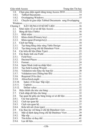 Giáo trình Access Trung tâm Tin học
-158-
1.8. Chọn giao diện người dùng trong Access 2010 .......................14
1.8.1. Tabbed Documents...............................................................14
1.8.2. Overlapping Windows..........................................................15
1.8.3. Chuyển từ giao diện Tabbed Documents sang Overlapping
Windows .............................................................................................15
Chương 2 XÂY DỰNG CƠ SỞ DỮ LIỆU .......................................16
2.1. Khái niệm về cơ sở dữ liệu Access ..........................................16
2.2. Bảng dữ liệu (Table) ................................................................16
2.2.1. Khái niệm: ............................................................................16
2.2.2. Khóa chính (Primary key) ....................................................17
2.2.3. Khóa ngoại (Foreign key).....................................................18
2.3. Cách tạo bảng...........................................................................18
2.3.1. Tạo bảng bằng chức năng Table Design: .............................18
2.3.2. Tạo bảng trong chế độ Datasheet View................................20
2.4. Các kiểu dữ liệu (Data Type) ...................................................22
2.5. Các thuộc tính của Field:..........................................................23
2.5.1. Field Size:.............................................................................23
2.5.2. Decimal Places: ....................................................................23
2.5.3. Format:..................................................................................24
2.5.4. Input Mask (mặt nạ nhập liệu):.............................................27
2.5.5. Tạo field Lookup Wizard: ....................................................28
2.5.6. Validation rule (Quy tắc hợp lệ):..........................................30
2.5.7. Validation text (Thông báo lỗi):...........................................31
2.5.8. Required (Yêu cầu):..............................................................31
2.5.9. AllowZeroLength: ................................................................31
2.5.10. Index ( Chỉ mục/ Sắp xếp) ................................................31
2.5.11. Caption:.............................................................................31
2.5.12. Defaut value:.....................................................................32
2.6. Hiệu chỉnh cấu trúc của bảng:..................................................32
2.7. Cách nhập dữ liệu cho bảng:....................................................32
2.8. Tạo quan hệ giữa các bảng trong cơ sở dữ liệu:.......................34
2.8.1. Các loại quan hệ ...................................................................34
2.8.2. Cách tạo quan hệ: .................................................................35
2.8.3. Cách xóa quan hệ..................................................................37
2.8.4. Kiểu kết nối (Join type): .......................................................38
2.9. Các thao tác với bảng ở chế độ Datasheet view.......................39
2.9.1. Một số định dạng trong chế độ Database View....................39
2.9.2. Sắp xếp .................................................................................40
2.9.3. Tìm kiếm và thay thế:...........................................................41
2.9.4. Lọc dữ liệu............................................................................43
 