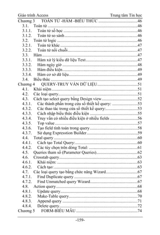 Giáo trình Access Trung tâm Tin học
-159-
Chương 3 TOÁN TỬ -HÀM -BIỂU THỨC .....................................46
3.1. Toán tử .....................................................................................46
3.1.1. Toán tử số học ......................................................................46
3.1.2. Toán tử so sánh.....................................................................46
3.2. Toán tử logic ............................................................................46
3.2.1. Toán tử khác .........................................................................47
3.2.2. Toán tử nối chuỗi..................................................................47
3.3. Hàm..........................................................................................47
3.3.1. Hàm xử lý kiểu dữ liệu Text.................................................47
3.3.2. Hàm ngày giờ .......................................................................48
3.3.3. Hàm điều kiện.......................................................................49
3.3.4. Hàm cơ sở dữ liệu.................................................................49
3.4. Biểu thức ..................................................................................49
Chương 4 QUERY-TRUY VẤN DỮ LIỆU......................................51
4.1. Khái niệm.................................................................................51
4.2. Các loại query...........................................................................51
4.3. Cách tạo select query bằng Design view..................................52
4.3.1. Các thành phần trong cửa sổ thiết kế query: ........................53
4.3.2. Các thao tác trong cửa sổ thiết kế query:..............................53
4.3.3. Cách nhập biểu thức điều kiện .............................................55
4.3.4. Truy vấn có nhiều điều kiện ở nhiều fields ..........................56
4.3.5. Top value ..............................................................................57
4.3.6. Tạo field tính toán trong query.............................................58
4.3.7. Sử dụng Expresstion Builder................................................59
4.4. Total query ...............................................................................60
4.4.1. Cách tạo Total Query:...........................................................60
4.4.2. Các tùy chọn trên dòng Total: ..............................................61
4.5. Queries tham số (Parameter Queries).......................................62
4.6. Crosstab query..........................................................................63
4.6.1. Khái niệm: ............................................................................63
4.6.2. Cách tạo:...............................................................................63
4.7. Các loại query tạo bằng chức năng Wizard..............................67
4.7.1. Find Duplicate query ............................................................67
4.7.2. Find Unmatched query Wizard.............................................67
4.8. Action query.............................................................................68
4.8.1. Update query.........................................................................68
4.8.2. Make-Table query.................................................................70
4.8.3. Append query .......................................................................71
4.8.4. Delete query..........................................................................72
Chương 5 FORM-BIỂU MẪU ..........................................................74
 