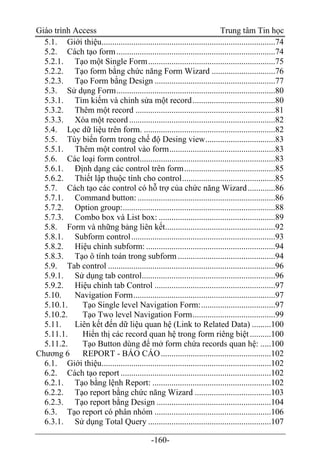 Giáo trình Access Trung tâm Tin học
-160-
5.1. Giới thiệu..................................................................................74
5.2. Cách tạo form...........................................................................74
5.2.1. Tạo một Single Form............................................................75
5.2.2. Tạo form bằng chức năng Form Wizard ..............................76
5.2.3. Tạo Form bằng Design .........................................................77
5.3. Sử dụng Form...........................................................................80
5.3.1. Tìm kiếm và chỉnh sửa một record.......................................80
5.3.2. Thêm một record ..................................................................81
5.3.3. Xóa một record .....................................................................82
5.4. Lọc dữ liệu trên form. ..............................................................82
5.5. Tùy biến form trong chế độ Desing view.................................83
5.5.1. Thêm một control vào form..................................................83
5.6. Các loại form control................................................................83
5.6.1. Định dạng các control trên form...........................................85
5.6.2. Thiết lập thuộc tính cho control............................................85
5.7. Cách tạo các control có hỗ trợ của chức năng Wizard.............86
5.7.1. Command button: .................................................................86
5.7.2. Option group:........................................................................88
5.7.3. Combo box và List box: .......................................................89
5.8. Form và những bảng liên kết....................................................92
5.8.1. Subform control....................................................................93
5.8.2. Hiệu chỉnh subform: .............................................................94
5.8.3. Tạo ô tính toán trong subform ..............................................94
5.9. Tab control ...............................................................................96
5.9.1. Sử dụng tab control...............................................................96
5.9.2. Hiệu chỉnh tab Control .........................................................97
5.10. Navigation Form...................................................................97
5.10.1. Tạo Single level Navigation Form:...................................97
5.10.2. Tạo Two level Navigation Form.......................................99
5.11. Liên kết đến dữ liệu quan hệ (Link to Related Data) .........100
5.11.1. Hiển thị các record quan hệ trong form riêng biệt..........100
5.11.2. Tạo Button dùng để mở form chứa records quan hệ: .....100
Chương 6 REPORT - BÁO CÁO....................................................102
6.1. Giới thiệu................................................................................102
6.2. Cách tạo report .......................................................................102
6.2.1. Tạo bằng lệnh Report: ........................................................102
6.2.2. Tạo report bằng chức năng Wizard ....................................103
6.2.3. Tạo report bằng Design ......................................................104
6.3. Tạo report có phân nhóm .......................................................106
6.3.1. Sử dụng Total Query ..........................................................107
 
