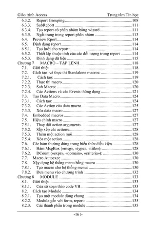 Giáo trình Access Trung tâm Tin học
-161-
6.3.2. Report Grouping.................................................................108
6.3.3. SubReport...........................................................................111
6.3.4. Tạo report có phân nhóm bằng wizard ...............................111
6.3.5. Ngắt trang trong report phân nhóm ....................................113
6.4. Preview Rport.........................................................................114
6.5. Định dạng report.....................................................................114
6.5.1. Tạo lưới cho report:............................................................114
6.5.2. Thiết lập thuộc tính của các đối tượng trong report ...........114
6.5.3. Định dạng dữ liệu ...............................................................115
Chương 7 MACRO – TẬP LỆNH...................................................118
7.1. Giới thiệu................................................................................118
7.2. Cách tạo và thực thi Standalone macros: ..............................119
7.2.1. Cách tạo:............................................................................119
7.2.2. Thực thi macro....................................................................120
7.2.3. Sub Macro: .........................................................................120
7.2.4. Các Actions và các Events thông dụng ..............................121
7.3. Tạo Data Macro......................................................................124
7.3.1. Cách tạo:.............................................................................124
7.3.2. Các Action của data macro.................................................125
7.3.3. Xóa data macro...................................................................127
7.4. Embedded macros ..................................................................127
7.5. Hiệu chỉnh macro ...................................................................127
7.5.1. Thay đổi action arguments. ................................................127
7.5.2. Sắp xếp các actions.............................................................128
7.5.3. Thêm một action mới..........................................................128
7.5.4. Xóa một action....................................................................128
7.6. Các hàm thường dùng trong biểu thức điều kiện ...................128
7.6.1. Hàm MsgBox («msg», «type», «title»): .............................128
7.6.2. DCount («expr», «domain», «criteria»): ............................130
7.7. Macro Autoexec.....................................................................130
7.8. Xậy dựng hệ thống menu bằng macro ...................................130
7.8.1. Tạo macro cho hệ thống menu: ..........................................130
7.8.2. Đưa menu vào chương trình...............................................132
Chương 8 MODULE .......................................................................133
8.1. Giới thiệu................................................................................133
8.1.1. Cửa sổ soạn thảo code VB..................................................133
8.2. Cách tạo Module ....................................................................134
8.2.1. Tạo một module dùng chung..............................................134
8.2.2. Module gắn với form, report: .............................................135
8.2.3. Các thành phần trong module.............................................135
 
