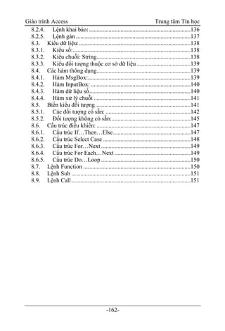 Giáo trình Access Trung tâm Tin học
-162-
8.2.4. Lệnh khai báo: ....................................................................136
8.2.5. Lệnh gán .............................................................................137
8.3. Kiểu dữ liệu:...........................................................................138
8.3.1. Kiểu số:...............................................................................138
8.3.2. Kiểu chuỗi: String...............................................................138
8.3.3. Kiểu đối tượng thuộc cơ sở dữ liệu ....................................139
8.4. Các hàm thông dụng...............................................................139
8.4.1. Hàm MsgBox:.....................................................................139
8.4.2. Hàm InputBox: ...................................................................140
8.4.3. Hàm dữ liệu số....................................................................140
8.4.4. Hàm xử lý chuỗi .................................................................141
8.5. Biến kiểu đối tượng................................................................141
8.5.1. Các đối tượng có sẵn: .........................................................142
8.5.2. Đối tượng không có sẵn:.....................................................145
8.6. Cấu trúc điều khiển: ...............................................................147
8.6.1. Cấu trúc If…Then…Else....................................................147
8.6.2. Cấu trúc Select Case...........................................................148
8.6.3. Cấu trúc For…Next ............................................................149
8.6.4. Cấu trúc For Each…Next ...................................................149
8.6.5. Cấu trúc Do…Loop ............................................................150
8.7. Lệnh Function ........................................................................150
8.8. Lệnh Sub ................................................................................151
8.9. Lệnh Call................................................................................151
 