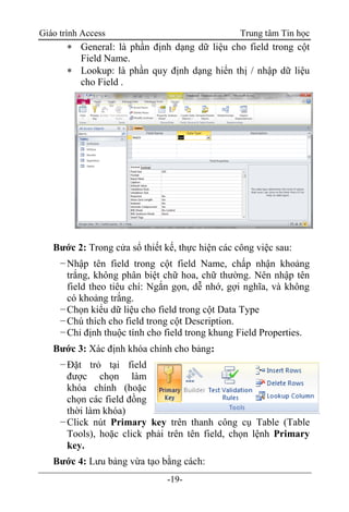Giáo trình Access Trung tâm Tin học
-19-
 General: là phần định dạng dữ liệu cho field trong cột
Field Name.
 Lookup: là phần quy định dạng hiển thị / nhập dữ liệu
cho Field .
Bước 2: Trong cửa sổ thiết kế, thực hiện các công việc sau:
−Nhập tên field trong cột field Name, chấp nhận khoảng
trắng, không phân biệt chữ hoa, chữ thường. Nên nhập tên
field theo tiêu chí: Ngắn gọn, dễ nhớ, gợi nghĩa, và không
có khoảng trắng.
−Chọn kiểu dữ liệu cho field trong cột Data Type
−Chú thích cho field trong cột Description.
−Chỉ định thuộc tính cho field trong khung Field Properties.
Bước 3: Xác định khóa chính cho bảng:
−Đặt trỏ tại field
được chọn làm
khóa chính (hoặc
chọn các field đồng
thời làm khóa)
−Click nút Primary key trên thanh công cụ Table (Table
Tools), hoặc click phải trên tên field, chọn lệnh Primary
key.
Bước 4: Lưu bảng vừa tạo bằng cách:
 