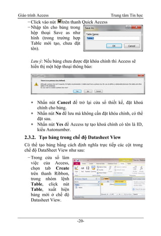 Giáo trình Access Trung tâm Tin học
-20-
−Click vào nút trên thanh Quick Access
−Nhập tên cho bảng trong
hộp thoại Save as như
hình (trong trường hợp
Table mới tạo, chưa đặt
tên).
Lưu ý: Nếu bảng chưa được đặt khóa chính thì Access sẽ
hiển thị một hộp thoại thông báo:
 Nhấn nút Cancel để trở lại cửa sổ thiết kế, đặt khoá
chính cho bảng.
 Nhấn nút No để lưu mà không cần đặt khóa chính, có thể
đặt sau.
 Nhấn nút Yes để Access tự tạo khoá chính có tên là ID,
kiểu Autonumber.
2.3.2. Tạo bảng trong chế độ Datasheet View
Có thể tạo bảng bằng cách định nghĩa trực tiếp các cột trong
chế độ DataSheet View như sau:
−Trong cửa sổ làm
việc của Access,
chọn tab Create
trên thanh Ribbon,
trong nhóm lệnh
Table, click nút
Table, xuất hiện
bảng mới ở chế độ
Datasheet View.
 