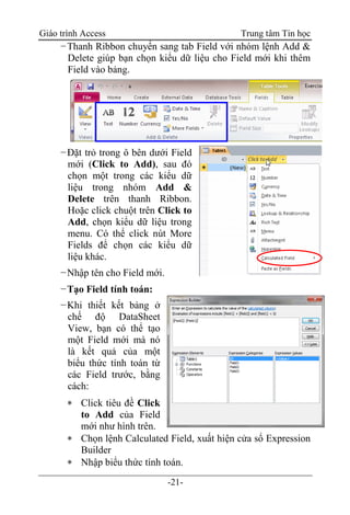 Giáo trình Access Trung tâm Tin học
-21-
−Thanh Ribbon chuyển sang tab Field với nhóm lệnh Add &
Delete giúp bạn chọn kiểu dữ liệu cho Field mới khi thêm
Field vào bảng.
−Đặt trỏ trong ô bên dưới Field
mới (Click to Add), sau đó
chọn một trong các kiểu dữ
liệu trong nhóm Add &
Delete trên thanh Ribbon.
Hoặc click chuột trên Click to
Add, chọn kiểu dữ liệu trong
menu. Có thể click nút More
Fields để chọn các kiểu dữ
liệu khác.
−Nhập tên cho Field mới.
−Tạo Field tính toán:
−Khi thiết kết bảng ở
chế độ DataSheet
View, bạn có thể tạo
một Field mới mà nó
là kết quả của một
biểu thức tính toán từ
các Field trước, bằng
cách:
 Click tiêu đề Click
to Add của Field
mới như hình trên.
 Chọn lệnh Calculated Field, xuất hiện cửa sổ Expression
Builder
 Nhập biểu thức tính toán.
 