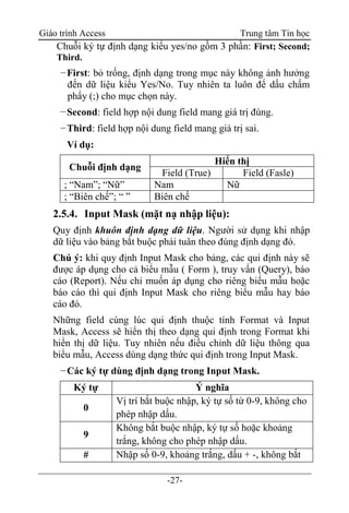 Giáo trình Access Trung tâm Tin học
-27-
Chuỗi ký tự định dạng kiểu yes/no gồm 3 phần: First; Second;
Third.
−First: bỏ trống, định dạng trong mục này không ảnh hưởng
đến dữ liệu kiểu Yes/No. Tuy nhiên ta luôn để dấu chấm
phẩy (;) cho mục chọn này.
−Second: field hợp nội dung field mang giá trị đúng.
−Third: field hợp nội dung field mang giá trị sai.
Ví dụ:
Chuỗi định dạng
Hiển thị
Field (True) Field (Fasle)
; “Nam”; “Nữ” Nam Nữ
; “Biên chế”; “ ” Biên chế
2.5.4. Input Mask (mặt nạ nhập liệu):
Quy định khuôn định dạng dữ liệu. Người sử dụng khi nhập
dữ liệu vào bảng bắt buộc phải tuân theo đúng định dạng đó.
Chú ý: khi quy định Input Mask cho bảng, các qui định này sẽ
được áp dụng cho cả biểu mẫu ( Form ), truy vấn (Query), báo
cáo (Report). Nếu chỉ muốn áp dụng cho riêng biểu mẫu hoặc
báo cáo thì qui định Input Mask cho riêng biểu mẫu hay báo
cáo đó.
Những field cùng lúc qui định thuộc tính Format và Input
Mask, Access sẽ hiển thị theo dạng qui định trong Format khi
hiển thị dữ liệu. Tuy nhiên nếu điều chỉnh dữ liệu thông qua
biểu mẫu, Access dùng dạng thức qui định trong Input Mask.
−Các ký tự dùng định dạng trong Input Mask.
Ký tự Ý nghĩa
0
Vị trí bắt buộc nhập, ký tự số từ 0-9, không cho
phép nhập dấu.
9
Không bắt buộc nhập, ký tự số hoặc khoảng
trắng, không cho phép nhập dấu.
# Nhập số 0-9, khoảng trắng, dấu + -, không bắt
 