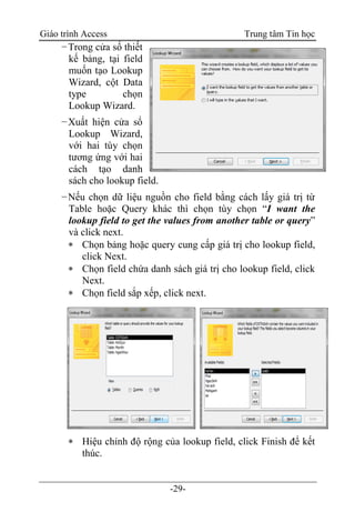 Giáo trình Access Trung tâm Tin học
-29-
−Trong cửa sổ thiết
kế bảng, tại field
muốn tạo Lookup
Wizard, cột Data
type chọn
Lookup Wizard.
−Xuất hiện cửa sổ
Lookup Wizard,
với hai tùy chọn
tương ứng với hai
cách tạo danh
sách cho lookup field.
−Nếu chọn dữ liệu nguồn cho field bằng cách lấy giá trị từ
Table hoặc Query khác thì chọn tùy chọn “I want the
lookup field to get the values from another table or query”
và click next.
 Chọn bảng hoặc query cung cấp giá trị cho lookup field,
click Next.
 Chọn field chứa danh sách giá trị cho lookup field, click
Next.
 Chọn field sắp xếp, click next.
 Hiệu chỉnh độ rộng của lookup field, click Finish để kết
thúc.
 