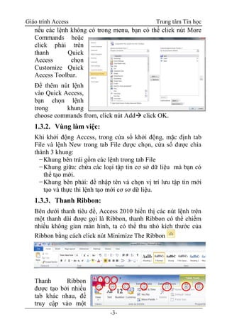 Giáo trình Access Trung tâm Tin học
-3-
nếu các lệnh không có trong menu, bạn có thể click nút More
Commands hoặc
click phải trên
thanh Quick
Access chọn
Customize Quick
Access Toolbar.
Để thêm nút lệnh
vào Quick Access,
bạn chọn lệnh
trong khung
choose commands from, click nút Add click OK.
1.3.2. Vùng làm việc:
Khi khởi động Access, trong cửa sổ khởi động, mặc định tab
File và lệnh New trong tab File được chọn, cửa sổ được chia
thành 3 khung:
−Khung bên trái gồm các lệnh trong tab File
−Khung giữa: chứa các loại tập tin cơ sở dữ liệu mà bạn có
thể tạo mới.
−Khung bên phải: để nhập tên và chọn vị trí lưu tập tin mới
tạo và thực thi lệnh tạo mới cơ sơ dữ liệu.
1.3.3. Thanh Ribbon:
Bên dưới thanh tiêu đề, Access 2010 hiển thị các nút lệnh trên
một thanh dài được gọi là Ribbon, thanh Ribbon có thể chiếm
nhiều không gian màn hình, ta có thể thu nhỏ kích thước của
Ribbon bằng cách click nút Minimize The Ribbon
Thanh Ribbon
được tạo bởi nhiều
tab khác nhau, để
truy cập vào một
 