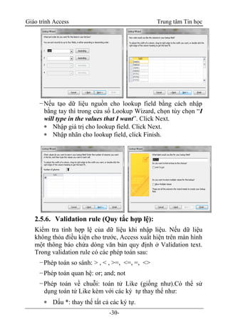 Giáo trình Access Trung tâm Tin học
-30-
−Nếu tạo dữ liệu nguồn cho lookup field bằng cách nhập
bằng tay thì trong cửa sổ Lookup Wizard, chọn tùy chọn “I
will type in the values that I want”. Click Next.
 Nhập giá trị cho lookup field. Click Next.
 Nhập nhãn cho lookup field, click Finish.
2.5.6. Validation rule (Quy tắc hợp lệ):
Kiểm tra tính hợp lệ của dữ liệu khi nhập liệu. Nếu dữ liệu
không thỏa điều kiện cho trước, Access xuất hiện trên màn hình
một thông báo chứa dòng văn bản quy định ở Validation text.
Trong validation rule có các phép toán sau:
−Phép toán so sánh: > , < , >=, <=, =, <>
−Phép toán quan hệ: or; and; not
−Phép toán về chuỗi: toán tử Like (giống như).Có thể sử
dụng toán tử Like kèm với các ký tự thay thế như:
 Dấu *: thay thế tất cả các ký tự.
 