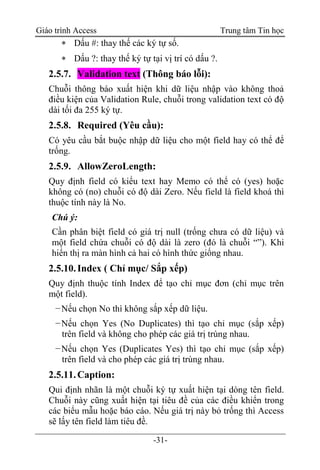 Giáo trình Access Trung tâm Tin học
-31-
 Dấu #: thay thế các ký tự số.
 Dấu ?: thay thế ký tự tại vị trí có dấu ?.
2.5.7. Validation text (Thông báo lỗi):
Chuỗi thông báo xuất hiện khi dữ liệu nhập vào không thoả
điều kiện của Validation Rule, chuỗi trong validation text có độ
dài tối đa 255 ký tự.
2.5.8. Required (Yêu cầu):
Có yêu cầu bắt buộc nhập dữ liệu cho một field hay có thể để
trống.
2.5.9. AllowZeroLength:
Quy định field có kiểu text hay Memo có thể có (yes) hoặc
không có (no) chuỗi có độ dài Zero. Nếu field là field khoá thì
thuộc tính này là No.
Chú ý:
Cần phân biệt field có giá trị null (trống chưa có dữ liệu) và
một field chứa chuỗi có độ dài là zero (đó là chuỗi “”). Khi
hiển thị ra màn hình cả hai có hình thức giống nhau.
2.5.10.Index ( Chỉ mục/ Sắp xếp)
Quy định thuộc tính Index để tạo chỉ mục đơn (chỉ mục trên
một field).
−Nếu chọn No thì không sắp xếp dữ liệu.
−Nếu chọn Yes (No Duplicates) thì tạo chỉ mục (sắp xếp)
trên field và không cho phép các giá trị trùng nhau.
−Nếu chọn Yes (Duplicates Yes) thì tạo chỉ mục (sắp xếp)
trên field và cho phép các giá trị trùng nhau.
2.5.11.Caption:
Qui định nhãn là một chuỗi ký tự xuất hiện tại dòng tên field.
Chuỗi này cũng xuất hiện tại tiêu đề của các điều khiển trong
các biểu mẫu hoặc báo cáo. Nếu giá trị này bỏ trống thì Access
sẽ lấy tên field làm tiêu đề.
 