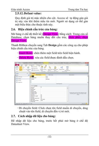 Giáo trình Access Trung tâm Tin học
-32-
2.5.12.Defaut value:
Quy định giá trị mặc nhiên cho cột. Access sẽ tự động gán giá
trị này vào khi thêm mẩu tin mới. Người sử dụng có thể gán
một biểu thức cho thuộc tính này.
2.6. Hiệu chỉnh cấu trúc của bảng:
Mở bảng ở chế độ thiết kế (Design View) bằng cách: Trong cửa sổ
Database, chọn bảng muốn thay đổi cấu trúc, click phải, chọn
Design View.
Thanh Ribbon chuyển sang Tab Design gồm các công cụ cho phép
hiệu chỉnh cấu trúc của bảng.
−Insert Rows: chèn thêm một field trên field hiện hành.
−Delete Rows: xóa các field được đánh dấu chọn.
−Di chuyển field: Click chọn tên field muốn di chuyển, drag
chuột vào tên field, di chuyển đến vị trí mới.
2.7. Cách nhập dữ liệu cho bảng:
Để nhập dữ liệu cho bảng, trước hết phải mở bảng ở chế độ
Datasheet View.
 