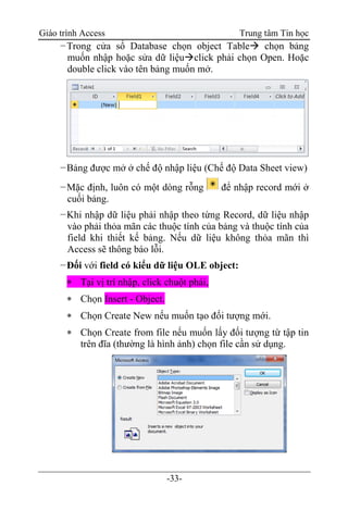 Giáo trình Access Trung tâm Tin học
-33-
−Trong cửa sổ Database chọn object Table chọn bảng
muốn nhập hoặc sửa dữ liệuclick phải chọn Open. Hoặc
double click vào tên bảng muốn mở.
−Bảng được mở ở chế độ nhập liệu (Chế độ Data Sheet view)
−Mặc định, luôn có một dòng rỗng để nhập record mới ở
cuối bảng.
−Khi nhập dữ liệu phải nhập theo từng Record, dữ liệu nhập
vào phải thỏa mãn các thuộc tính của bảng và thuộc tính của
field khi thiết kế bảng. Nếu dữ liệu không thỏa mãn thì
Access sẽ thông báo lỗi.
−Đối với field có kiểu dữ liệu OLE object:
 Tại vị trí nhập, click chuột phải,
 Chọn Insert - Object.
 Chọn Create New nếu muốn tạo đối tượng mới.
 Chọn Create from file nếu muốn lấy đối tượng từ tập tin
trên đĩa (thường là hình ảnh) chọn file cần sử dụng.
 