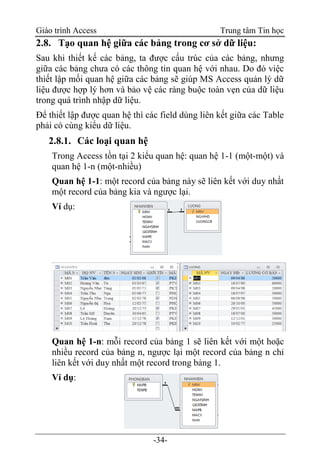 Giáo trình Access Trung tâm Tin học
-34-
2.8. Tạo quan hệ giữa các bảng trong cơ sở dữ liệu:
Sau khi thiết kế các bảng, ta được cấu trúc của các bảng, nhưng
giữa các bảng chưa có các thông tin quan hệ với nhau. Do đó việc
thiết lập mối quan hệ giữa các bảng sẽ giúp MS Access quản lý dữ
liệu được hợp lý hơn và bảo vệ các ràng buộc toàn vẹn của dữ liệu
trong quá trình nhập dữ liệu.
Để thiết lập được quan hệ thì các field dùng liên kết giữa các Table
phải có cùng kiểu dữ liệu.
2.8.1. Các loại quan hệ
Trong Access tồn tại 2 kiểu quan hệ: quan hệ 1-1 (một-một) và
quan hệ 1-n (một-nhiều)
Quan hệ 1-1: một record của bảng này sẽ liên kết với duy nhất
một record của bảng kia và ngược lại.
Ví dụ:
Quan hệ 1-n: mỗi record của bảng 1 sẽ liên kết với một hoặc
nhiều record của bảng n, ngược lại một record của bảng n chỉ
liên kết với duy nhất một record trong bảng 1.
Ví dụ:
 