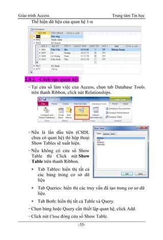Giáo trình Access Trung tâm Tin học
-35-
Thể hiện dữ liệu của quan hệ 1-n
2.8.2. Cách tạo quan hệ:
−Tại cửa sổ làm việc của Access, chọn tab Database Tools
trên thanh Ribbon, click nút Relationships.
−Nếu là lần đầu tiên (CSDL
chưa có quan hệ) thì hộp thoại
Show Tables sẽ xuất hiện.
−Nếu không có cửa sổ Show
Table thì Click nút Show
Table trên thanh Ribbon.
 Tab Tables: hiển thị tất cả
các bảng trong cơ sở dữ
liệu
 Tab Queries: hiển thị các truy vấn đã tạo trong cơ sơ dữ
liệu.
 Tab Both: hiển thị tất cả Table và Query.
−Chọn bảng hoặc Query cần thiết lập quan hệ, click Add.
−Click nút Close đóng cửa sổ Show Table.
 