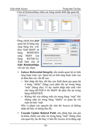Giáo trình Access Trung tâm Tin học
-36-
−Cửa sổ RelationShips chứa các bảng muốn thiết lập quan hệ.
−Drag chuột kéo field
quan hệ từ bảng này
sang bảng kia. (vd:
Kéo field MaSV từ
bảng SINHVIEN
sang MaSV của
bảng KETQUA).
Xuất hiện cửa sổ
Edit RelationShips
với các tùy chọn:
 Enforce Referential Integrity nếu muốn quan hệ có tính
ràng buộc toàn vẹn. Quan hệ có tính ràng buộc toàn vẹn
sẽ đảm bảo các vấn đề sau:
 Khi nhập dữ liệu, dữ liệu của field tham gia quan hệ
ở bảng “nhiều” (bảng con) phải tồn tại trong bảng
“một” (bảng cha). Ví dụ: muốn nhập một sinh viên
cho bảng KETQUA thì MaSV đó phải tồn tại trong
bảng SINHVIEN.
 Không thể xóa những mẩu tin trong bảng “một” khi
những mẩu tin trong bảng “nhiều” có quan hệ với
mẩu tin bên “một
Nếu vi phạm các nguyên tắc trên thì Access sẽ không
nhận dữ liệu và thông báo lỗi.
 Cascade Update Related Field: cho phép bạn sửa giá
trị khóa chính của mẩu tin trong bảng “một” (bảng cha)
của quan hệ, lúc đó thay vì báo lỗi Access sẽ tự động cập
 