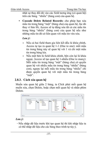 Giáo trình Access Trung tâm Tin học
-37-
nhật sự thay đổi đó vào các field tương ứng (có quan hệ)
trên các bảng “nhiều” (bảng con) của quan hệ.
 Cascade Delete Related Records: cho phép bạn xóa
mẩu tin trong bảng “một” (bảng cha) của quan hệ, lúc đó
thay vì báo lỗi, Access sẽ tự động xóa tất cả các mẩu tin
trong bảng “nhiều” (bảng con) của quan hệ nếu như
những mẩu tin đó có liên quan với mẩu tin vừa xóa.
Lưu ý:
 Nếu cả hai field tham gia liên kết đều là khóa chính,
Access tự tạo ra quan hệ 1-1 (One to one): mỗi mẩu
tin trong bảng này sẽ quan hệ với 1 và chỉ một mẩu
tin trong bảng kia.
 Nếu một bên là field khóa chính, bên còn lại là khóa
ngoại, Access sẽ tạo quan hệ 1-nhiều (One to many):
Mỗi mẩu tin trong bảng “một” (bảng cha) có quyền
quan hệ với nhiều mẩu tin trong bảng “nhiều” (bảng
con), ngược lại mỗi mẩu tin trong bảng “nhiều” chỉ
được quyền quan hệ với một mẩu tin trong bảng
“một”.
2.8.3. Cách xóa quan hệ
Muốn xóa quan hệ giữa 2 bảng, ta Click phải mối quan hệ
muốn xóa, chọn Delete, hoặc chọn mối quan hệ và nhấn phím
Delete.
Lưu ý:
−Nếu nhập dữ liệu trước khi tạo quan hệ thì khi nhập liệu ta
có thể nhập dữ liệu cho các bảng theo trình tự tùy ý.
 