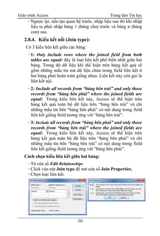 Giáo trình Access Trung tâm Tin học
-38-
−Ngược lại, nếu tạo quan hệ trước, nhập liệu sau thì khi nhập
liệu ta phải nhập bảng 1 (bảng cha) trước và bảng n (bảng
con) sau.
2.8.4. Kiểu kết nối (Join type):
Có 3 kiểu liên kết giữa các bảng:
−1: Only include rows where the joined field from both
tables are equal: đây là loại liên kết phổ biến nhất giữa hai
bảng. Trong đó dữ liệu khi thể hiện trên bảng kết quả sẽ
gồm những mẩu tin mà dữ liệu chứa trong field liên kết ở
hai bảng phải hoàn toàn giống nhau. Liên kết này còn gọi là
liên kết nội.
−2: Include all records from “bảng bên trái” and only those
records from “bảng bên phải” where the joined fields are
equal: Trong kiểu liên kết này, Access sẽ thể hiện trên
bảng kết quả toàn bộ dữ liệu trên “bảng bên trái” và chỉ
những mẩu tin bên “bảng bên phải” có nội dung trong field
liên kết giống field tương ứng với “bảng bên trái”.
−3: Include all records from “bảng bên phải” and only those
records from “bảng bên trái” where the joined fields are
equal: Trong kiểu liên kết này, Access sẽ thể hiện trên
bảng kết quả toàn bộ dữ liệu trên “bảng bên phải” và chỉ
những mẩu tin bên “bảng bên trái” có nội dung trong field
liên kết giống field tương ứng với “bảng bên phải”.
Cách chọn kiểu liên kết giữa hai bảng:
−Từ cửa sổ Edit Relationships
−Click vào nút Join type để mở cửa sổ Join Properties.
−Chọn loại liên kết.
 