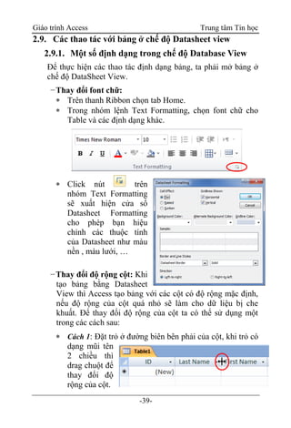 Giáo trình Access Trung tâm Tin học
-39-
2.9. Các thao tác với bảng ở chế độ Datasheet view
2.9.1. Một số định dạng trong chế độ Database View
Để thực hiện các thao tác định dạng bảng, ta phải mở bảng ở
chế độ DataSheet View.
−Thay đổi font chữ:
 Trên thanh Ribbon chọn tab Home.
 Trong nhóm lệnh Text Formatting, chọn font chữ cho
Table và các định dạng khác.
 Click nút trên
nhóm Text Formatting
sẽ xuất hiện cửa sổ
Datasheet Formatting
cho phép bạn hiệu
chỉnh các thuộc tính
của Datasheet như màu
nền , màu lưới, …
−Thay đổi độ rộng cột: Khi
tạo bảng bằng Datasheet
View thì Access tạo bảng với các cột có độ rộng mặc định,
nếu độ rộng của cột quá nhỏ sẽ làm cho dữ liệu bị che
khuất. Để thay đổi độ rộng của cột ta có thể sử dụng một
trong các cách sau:
 Cách 1: Đặt trỏ ở đường biên bên phải của cột, khi trỏ có
dạng mũi tên
2 chiều thì
drag chuột để
thay đổi độ
rộng của cột.
 