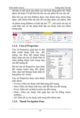 Giáo trình Access Trung tâm Tin học
-4-
tab bạn có thể click trên nhãn của tab hoặc dùng phím tắt. Nhấn
phím Alt hoặc F10 để hiển thị tên của các phím tắt của các tab.
Hầu hết các tab trên Ribbon được chia thành từng nhóm khác
nhau, mỗi nhóm hiển thị tiêu đề con bên dưới của nhóm. Một
số nhóm trong Ribbon có hiển thị nút , khi click nút này sẽ
xuất hiện cửa sổ cho phép thiết lập các thuộc tính của nhóm
tương ứng.
1.3.4. Cửa sổ Properties
Cửa sổ Properties giúp bạn có thể
hiệu chỉnh thuộc tính của đối
tượng, tùy theo đối tượng đang
được chọn mà cửa sổ thuộc tính sẽ
chứa những thuộc tính tương ứng
của đối tượng đó.
Để mở cửa sổ Properties, bạn chọn
đối tượng muốn thay đổi thuộc
tính, chọn tab Design hoặc nhấn tổ
hợp phím Atl +Enter
Cửa sổ Properties được chia thành
năm nhóm
Format: Gồm các thuộc tính định dạng đối tượng
Data: Gồm các thuộc tính truy suất dữ liệu của đối tượng.
Event: Gồm các sự kiện (event) của đối tượng.
Other: Gồm các thuộc tính giúp bạn tạo hệ thống menu,
toolbars,…
All: Gồm tất cả các thuộc tính trong bốn nhóm trên.
1.3.5. Thanh Navigation Pane
 