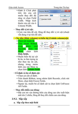 Giáo trình Access Trung tâm Tin học
-40-
 Cách 2: Click phải
trên tên của cột
muốn thay đôi độ
rộng và chọn Field
width. Nhập kích
thước của cột vào ô
Column Width.
− Thay đổi vị trí cột:
 Click vào tiêu đề cột. Drag để thay đổi vị trí cột (chuột
vẫn đang ở tại tiêu đề cột).
− Che dấu (Hide column) và hiển thị (Unhide column)cột:
 Chọn cột muốn ẩn.
 Trên thanh Ribbon,
trong nhóm lệnh
Records, click nút
More, chọn lệnh
Hide fields.
 Muốn hiển thị tại cột
bị ẩn, ta làm tương tự
như thao tác ẩn cột,
nhưng trong menu
lệnh của nút More ta
chọn lệnh Unhide fields.
−Cố định và bỏ cố định cột:
 Chọn cột cần cố định.
 Trên thanh Ribbon, trong nhóm lệnh Records, click nút
More, chọn lệnh Freeze Fields.
 Ngược lại, muốn bỏ cố định cột ta chọn lệnh UnFreeze
All Fields.
− Thay đổi chiều cao dòng:
 Đặt con trỏ vào đường biên của dòng sao cho xuất hiện
mũi tên 2 chiều, Drag để thay đổi chiều cao của dòng.
2.9.2. Sắp xếp
a. Sắp xếp theo một field
 