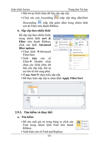 Giáo trình Access Trung tâm Tin học
-41-
 Đặt trỏ tại field chứa dữ liệu cần sắp xếp
 Click nút sort Ascending (sắp xếp tăng dần)/Sort
Descending (sắp xếp giảm dần) trong nhóm lệnh
sort & Filter trên thanh Ribbon.
b. Sắp xếp theo nhiều field
Để sắp xếp theo nhiều field,
trong nhóm lệnh sort &
Filter trên thanh Ribbon,
click nút lệnh Advanced
filter options
 Chọn lệnh Advanced
Filter/Sort
 Xuất hiện cửa sổ
Filter Double click
chọn các field chứa dữ
liệu cần sắp xếp, thứ tự
ưu tiên từ trái sang phải.
 Ở mục Sort chọn kiểu sắp xếp.
 Để thực hiện sắp xếp ta chọn lệnh Apply Filter/Sort
2.9.3. Tìm kiếm và thay thế:
a. Tìm kiếm:
 Để tìm một giá trị trong bảng ta click nút
Find trong nhóm lệnh Find trên thanh
Ribbon .
 Xuất hiện cửa sổ Find and Replace.
 