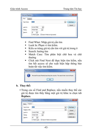 Giáo trình Access Trung tâm Tin học
-42-
 Find What: Nhập giá trị cần tìm
 Look In: Phạm vi tìm kiếm.
 Kiểu so trùng giá trị cần tìm với giá trị trong ô
 Search: hướng tìm
 Match Case: Tìm phân biệt chữ hoa và chữ
thường
 Click nút Find Next để thực hiện tìm kiếm, nếu
tìm hết access sẽ cho xuất hiện hộp thông báo
hoàn tất việc tìm kiếm.
b. Thay thế:
 Trong cửa sổ Find and Replace, nếu muốn thay thế các
giá trị được tìm thấy bằng một giá trị khác ta chọn tab
Replace.
 
