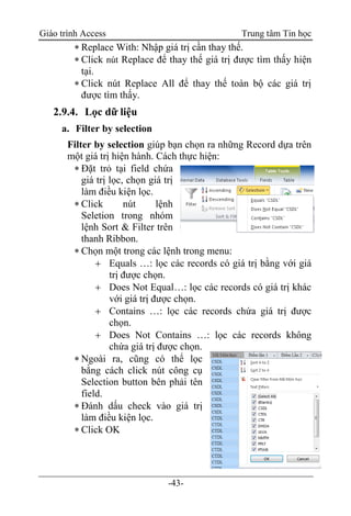 Giáo trình Access Trung tâm Tin học
-43-
 Replace With: Nhập giá trị cần thay thế.
 Click nút Replace để thay thế giá trị được tìm thấy hiện
tại.
 Click nút Replace All để thay thế toàn bộ các giá trị
được tìm thấy.
2.9.4. Lọc dữ liệu
a. Filter by selection
Filter by selection giúp bạn chọn ra những Record dựa trên
một giá trị hiện hành. Cách thực hiện:
 Đặt trỏ tại field chứa
giá trị lọc, chọn giá trị
làm điều kiện lọc.
 Click nút lệnh
Seletion trong nhóm
lệnh Sort & Filter trên
thanh Ribbon.
 Chọn một trong các lệnh trong menu:
 Equals …: lọc các records có giá trị bằng với giá
trị được chọn.
 Does Not Equal…: lọc các records có giá trị khác
với giá trị được chọn.
 Contains …: lọc các records chứa giá trị được
chọn.
 Does Not Contains …: lọc các records không
chứa giá trị được chọn.
 Ngoài ra, cũng có thể lọc
bằng cách click nút công cụ
Selection button bên phải tên
field.
 Đánh dấu check vào giá trị
làm điều kiện lọc.
 Click OK
 