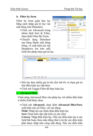 Giáo trình Access Trung tâm Tin học
-44-
b. Filter by form
Filter by form giúp bạn lọc
bằng cách nhập giá trị lọc vào
một dòng trên Datasheet.
 Click nút Advanced trong
nhóm lệnh Sort & Filter,
chọn lệnh Filter By Form.
 Chuyển dạng Datasheet
của bảng thành một dòng
trống, và xuất hiện các nút
Dropdown list trên mỗi
field cho phép chọn giá trị lọc.
 Nếu lọc theo nhiều giá trị thì clicl tab Or và chọn giá trị
làm điều kiện lọc tiếp theo.
 Click nút Toggle Filter để thực hiện lọc.
c. Advanced filter
Chức năng Advanced filter cho phép lọc với nhiều điều kiện
ở nhiều field khác nhau.
 Click nút Advanced, chọn lệnh Advanced filter/Sort,
xuất hiện cửa sổ Filter, với các dòng:
Field: Nhập tên các field chứa điều kiện lọc
Sort: Chọn kiểu sắp xếp (nếu có yêu cầu)
Criteria: Nhập điều kiện lọc. Nếu các điều kiện lọc ở các
field bắt buộc thỏa mãn đồng thời (và) thì các điều kiện
phải được nhập trên cùng một dòng. Nếu các điều kiện
 