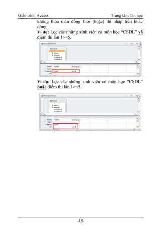 Giáo trình Access Trung tâm Tin học
-45-
không thỏa mãn đồng thời (hoặc) thì nhập trên khác
dòng
Ví dụ: Lọc các những sinh viên có môn học “CSDL” và
điểm thi lần 1>=5.
Ví dụ: Lọc các những sinh viên có môn học “CSDL”
hoặc điểm thi lần 1>=5.
 