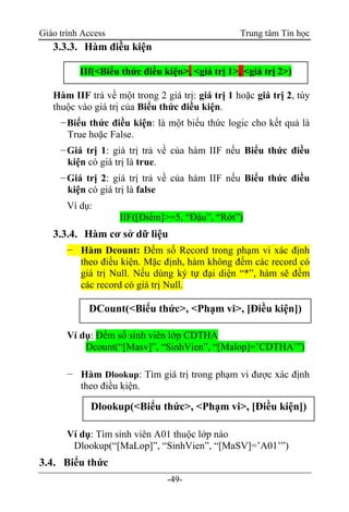 Giáo trình Access Trung tâm Tin học
-49-
3.3.3. Hàm điều kiện
Hàm IIF trả về một trong 2 giá trị: giá trị 1 hoặc giá trị 2, tùy
thuộc vào giá trị của Biểu thức điều kiện.
−Biểu thức điều kiện: là một biểu thức logic cho kết quả là
True hoặc False.
−Giá trị 1: giá trị trả về của hàm IIF nếu Biểu thức điều
kiện có giá trị là true.
−Giá trị 2: giá trị trả về của hàm IIF nếu Biểu thức điều
kiện có giá trị là false
Ví dụ:
IIF([Điểm]>=5, “Đậu”, “Rớt”)
3.3.4. Hàm cơ sở dữ liệu
− Hàm Dcount: Đếm số Record trong phạm vi xác định
theo điều kiện. Mặc định, hàm không đếm các record có
giá trị Null. Nếu dùng ký tự đại diện “*”, hàm sẽ đếm
các record có giá trị Null.
Ví dụ: Đếm số sinh viên lớp CDTHA
Dcount(“[Masv]”, “SinhVien”, “[Malop]=‟CDTHA‟”)
− Hàm Dlookup: Tìm giá trị trong phạm vi được xác định
theo điều kiện.
Ví dụ: Tìm sinh viên A01 thuộc lớp nào
Dlookup(“[MaLop]”, “SinhVien”, “[MaSV]=‟A01‟”)
3.4. Biểu thức
IIf(<Biểu thức điều kiện>, <giá trị 1>, <giá trị 2>)
DCount(<Biểu thức>, <Phạm vi>, [Điều kiện])
Dlookup(<Biểu thức>, <Phạm vi>, [Điều kiện])
 